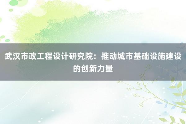 武汉市政工程设计研究院：推动城市基础设施建设的创新力量